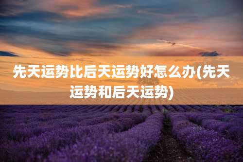 先天运势比后天运势好怎么办(先天运势和后天运势)