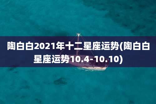 陶白白2021年十二星座运势(陶白白星座运势10.4-10.10)