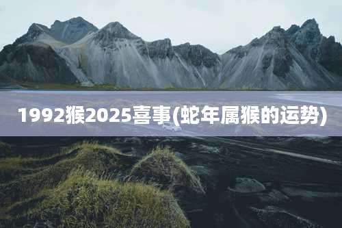1992猴2025喜事(蛇年属猴的运势)