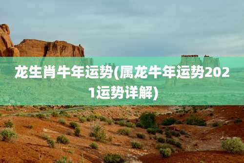 龙生肖牛年运势(属龙牛年运势2021运势详解)