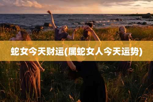 蛇女今天财运(属蛇女人今天运势)