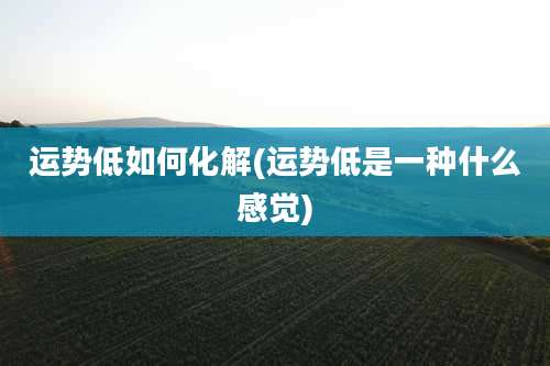 运势低如何化解(运势低是一种什么感觉)