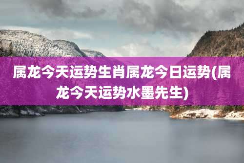 属龙今天运势生肖属龙今日运势(属龙今天运势水墨先生)