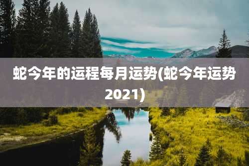 蛇今年的运程每月运势(蛇今年运势2021)