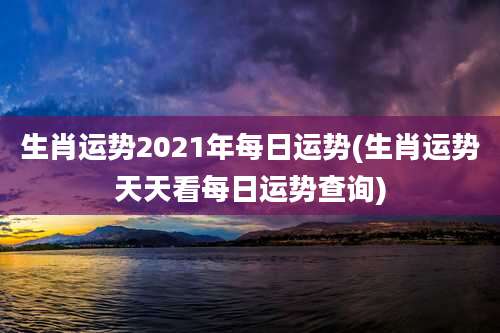 生肖运势2021年每日运势(生肖运势天天看每日运势查询)