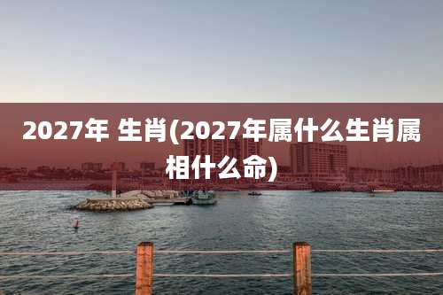 2027年 生肖(2027年属什么生肖属相什么命)