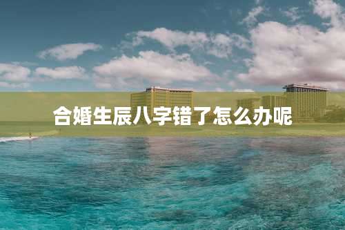 合婚生辰八字错了怎么办呢