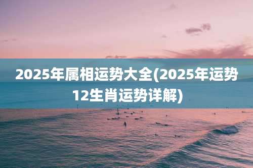 2025年属相运势大全(2025年运势12生肖运势详解)