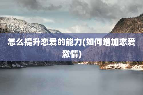 怎么提升恋爱的能力(如何增加恋爱激情)