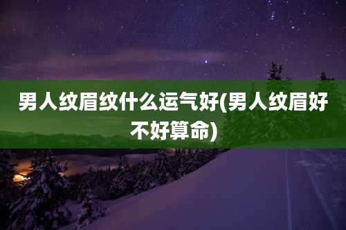 男人纹眉纹什么运气好(男人纹眉好不好算命)