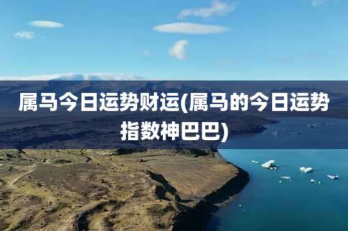 属马今日运势财运(属马的今日运势指数神巴巴)