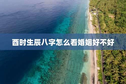 酉时生辰八字怎么看婚姻好不好