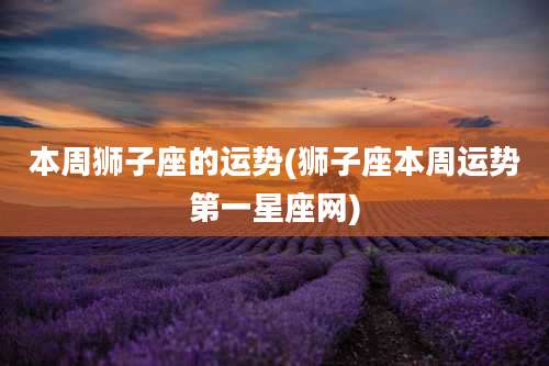 本周狮子座的运势(狮子座本周运势第一星座网)