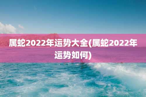 属蛇2022年运势大全(属蛇2022年运势如何)