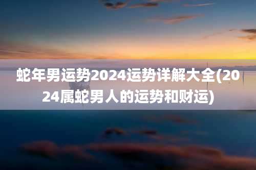 蛇年男运势2024运势详解大全(2024属蛇男人的运势和财运)