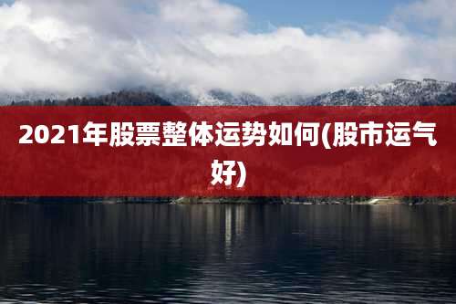 2021年股票整体运势如何(股市运气好)
