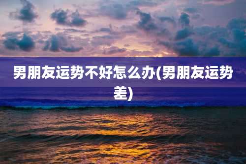 男朋友运势不好怎么办(男朋友运势差)
