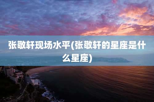 张敬轩现场水平(张敬轩的星座是什么星座)