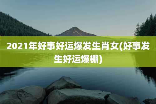 2021年好事好运爆发生肖女(好事发生好运爆棚)
