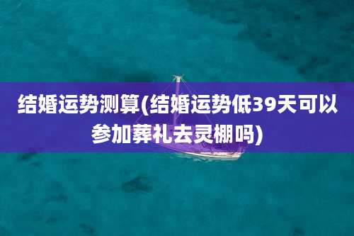 结婚运势测算(结婚运势低39天可以参加葬礼去灵棚吗)