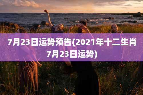 7月23日运势预告(2021年十二生肖7月23日运势)