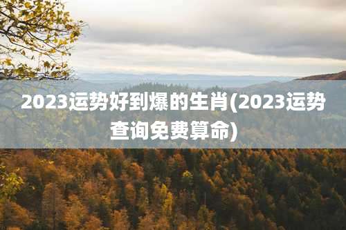 2023运势好到爆的生肖(2023运势查询免费算命)