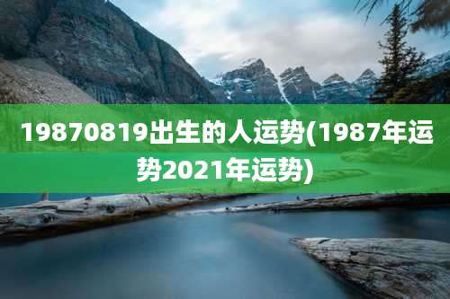 19870819出生的人运势(1987年运势2021年运势)