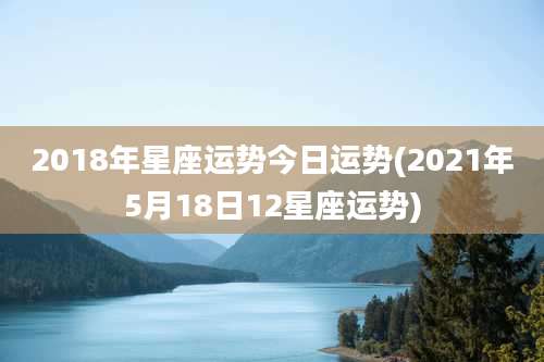 2018年星座运势今日运势(2021年5月18日12星座运势)