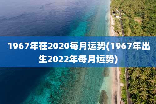1967年在2020每月运势(1967年出生2022年每月运势)