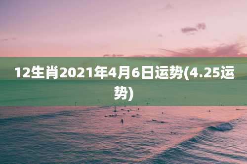 12生肖2021年4月6日运势(4.25运势)