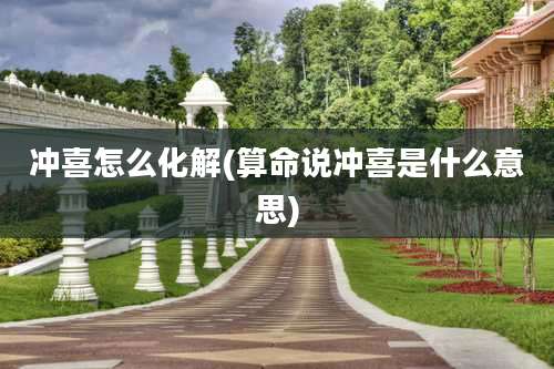 冲喜怎么化解(算命说冲喜是什么意思)