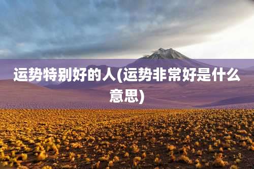 运势特别好的人(运势非常好是什么意思)
