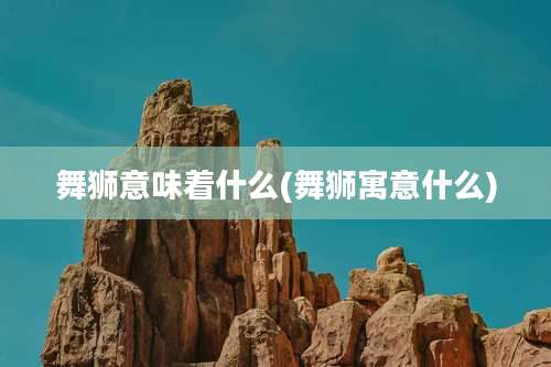 舞狮意味着什么(舞狮寓意什么)