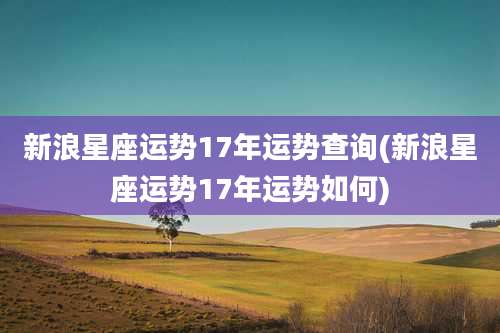 新浪星座运势17年运势查询(新浪星座运势17年运势如何)