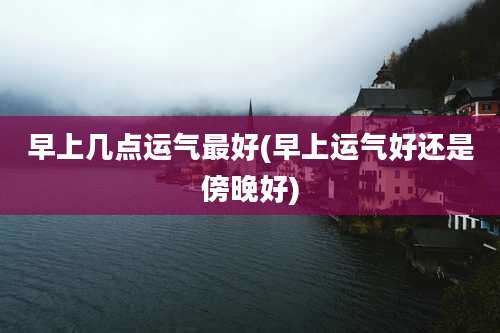 早上几点运气最好(早上运气好还是傍晚好)
