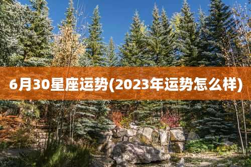 6月30星座运势(2023年运势怎么样)