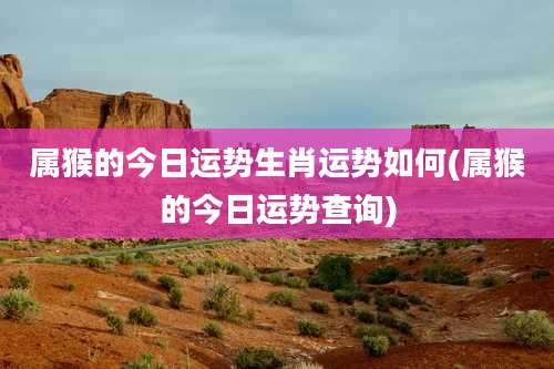 属猴的今日运势生肖运势如何(属猴的今日运势查询)