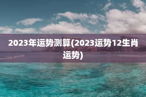 2023年运势测算(2023运势12生肖运势)