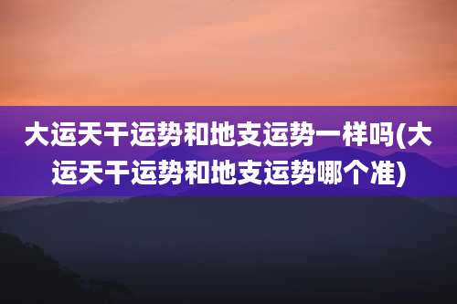 大运天干运势和地支运势一样吗(大运天干运势和地支运势哪个准)