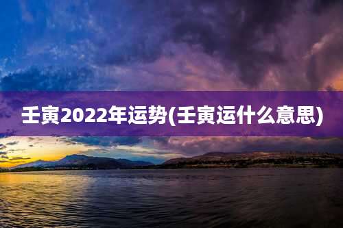 壬寅2022年运势(壬寅运什么意思)