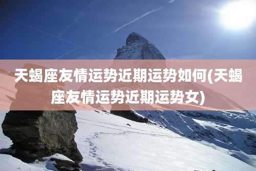 天蝎座友情运势近期运势如何(天蝎座友情运势近期运势女)