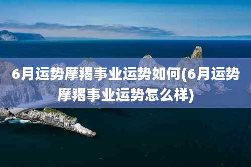 6月运势摩羯事业运势如何(6月运势摩羯事业运势怎么样)