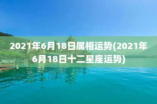 2021年6月18日属相运势(2021年6月18日十二星座运势)