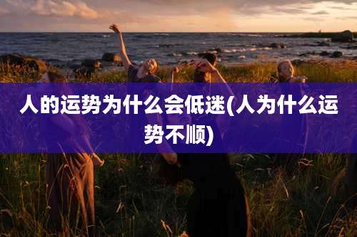 人的运势为什么会低迷(人为什么运势不顺)