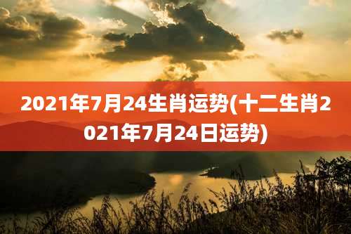 2021年7月24生肖运势(十二生肖2021年7月24日运势)