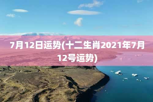 7月12日运势(十二生肖2021年7月12号运势)