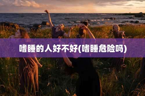 嗜睡的人好不好(嗜睡危险吗)