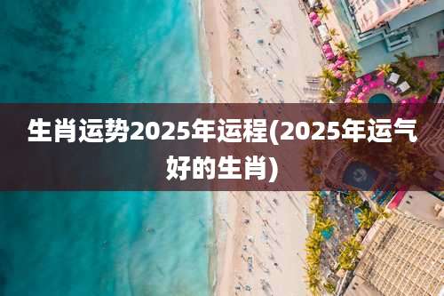生肖运势2025年运程(2025年运气好的生肖)