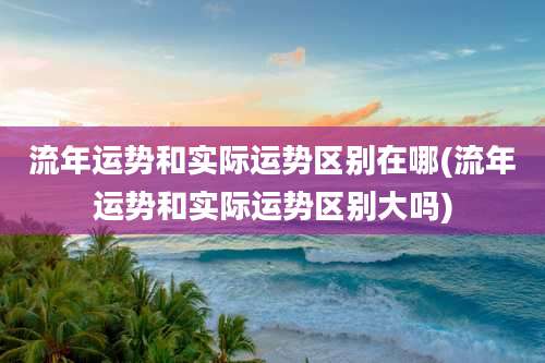 流年运势和实际运势区别在哪(流年运势和实际运势区别大吗)