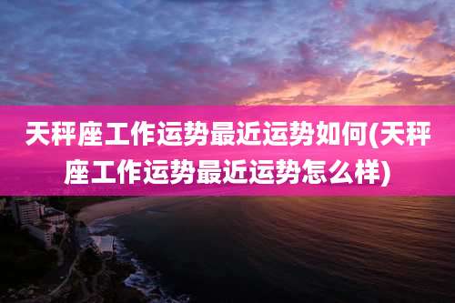 天秤座工作运势最近运势如何(天秤座工作运势最近运势怎么样)